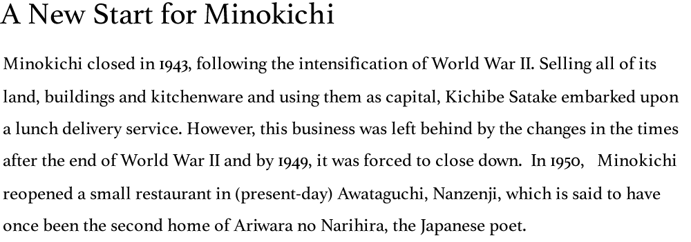 A New Start for Minokichi: Minokichi closed in 1943, following the intensification of World War II. Selling all of its land, buildings and kitchenware and using them as capital, Kichibe Satake embarked upon a lunch delivery service. However, this business was left behind by the changes in the times after the end of World War II and by 1949, it was forced to close down.  In 1950,   Minokichi reopened a small restaurant in (present-day) Awataguchi, Nanzenji, which is said to have once been the second home of Ariwara no Narihira, the Japanese poet.