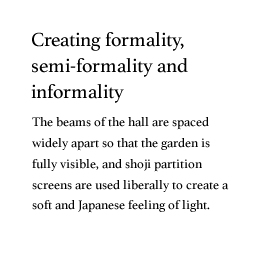 Creating formality, semi-formality and informality. The beams of the hall are spaced widely apart so that the garden is fully visible, and shoji partition screens are used liberally to create a soft and Japanese feeling of light.