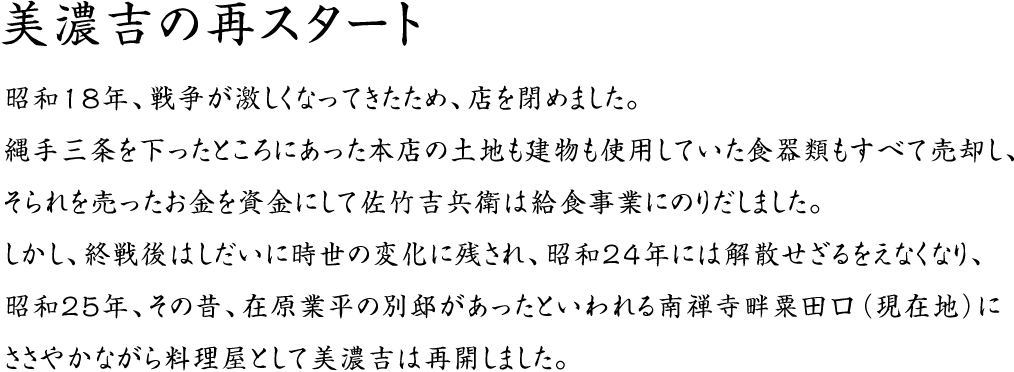 美濃吉の再スタート：昭和１８年、戦争が激しくなってきたため、店を閉めました。縄手三条を下ったところにあった本店の土地も建物も使用していた食器類もすべて売却し、そられを売ったお金を資金にして佐竹吉兵衛は給食事業にのりだしました。しかし、終戦後はしだいに時世の変化に残され、昭和２４年には解散せざるをえなくなり、昭和２５年、その昔、在原業平の別邸があったといわれる南禅寺畔粟田口（現在地）にささやかながら料理屋として美濃吉は再開しました。